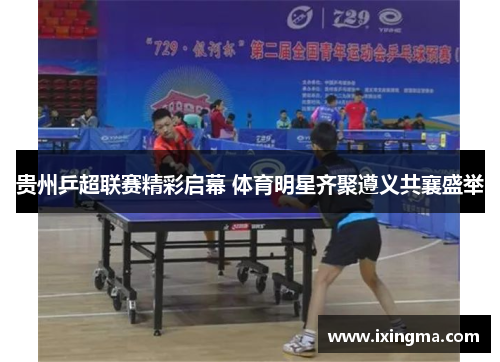 贵州乒超联赛精彩启幕 体育明星齐聚遵义共襄盛举