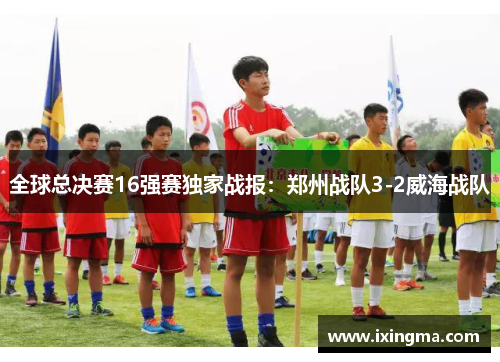 全球总决赛16强赛独家战报：郑州战队3-2威海战队