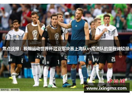 焦点战报：极限运动世界杯冠亚军决赛上海队vs南通队的里程碑较量